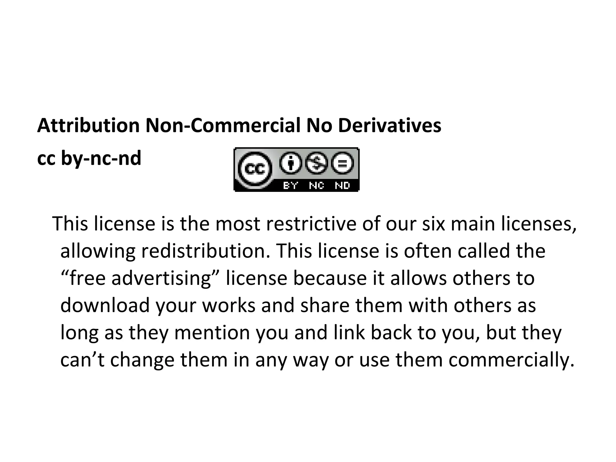 Attribution Non-Commercial No Derivatives cc by-nc-nd This license is the most restrictive of our six main licenses, allowing redistribution. This license is often called the “free advertising” license because it allows others to download your works and share them with others as long as they mention you and link back to you, but they can’t change them in any way or use them commercially. 