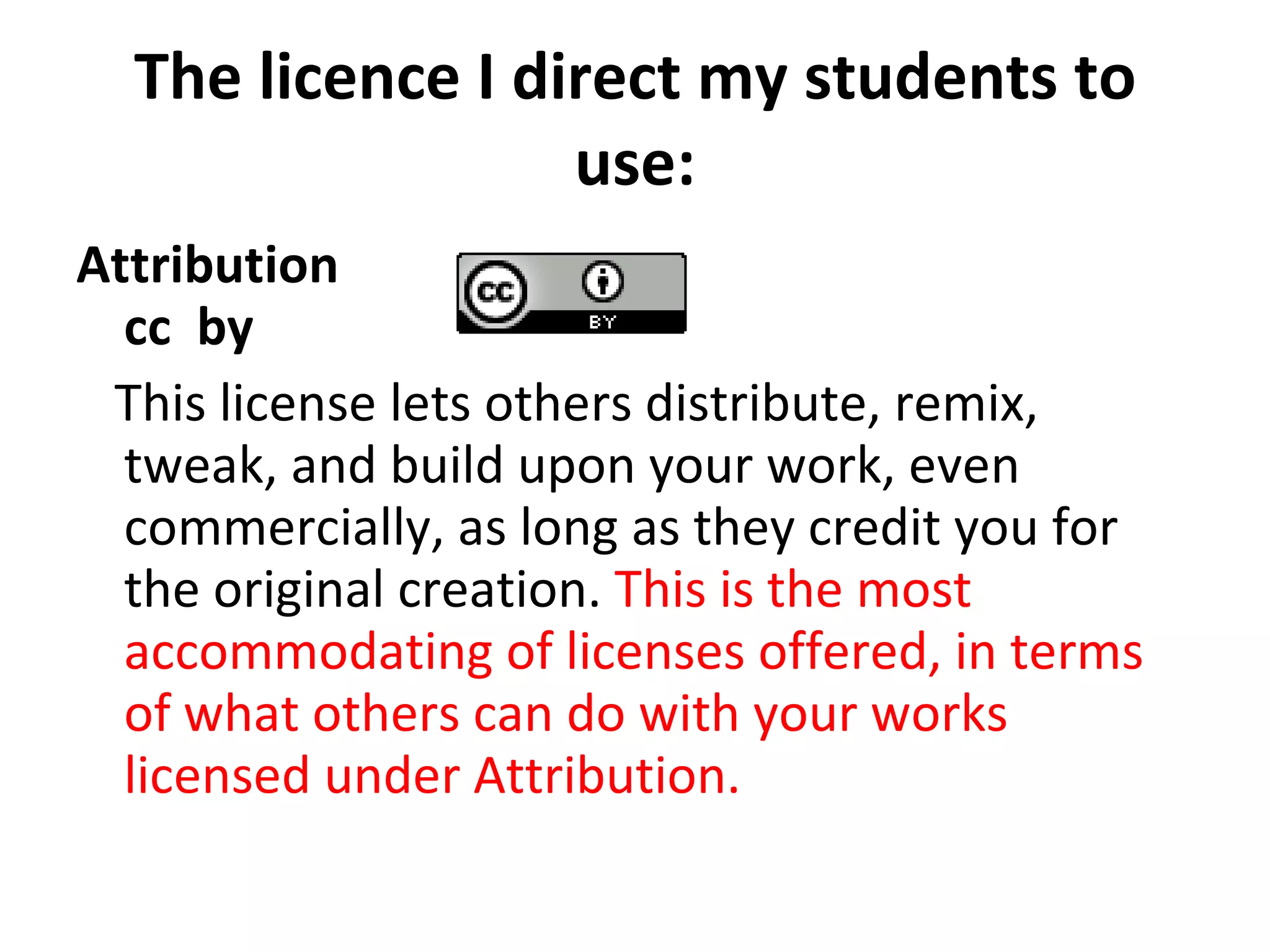The licence I direct my students to use: Attribution cc  by  This license lets others distribute, remix, tweak, and build upon your work, even commercially, as long as they credit you for the original creation.  This is the most accommodating of licenses offered, in terms of what others can do with your works licensed under Attribution. 