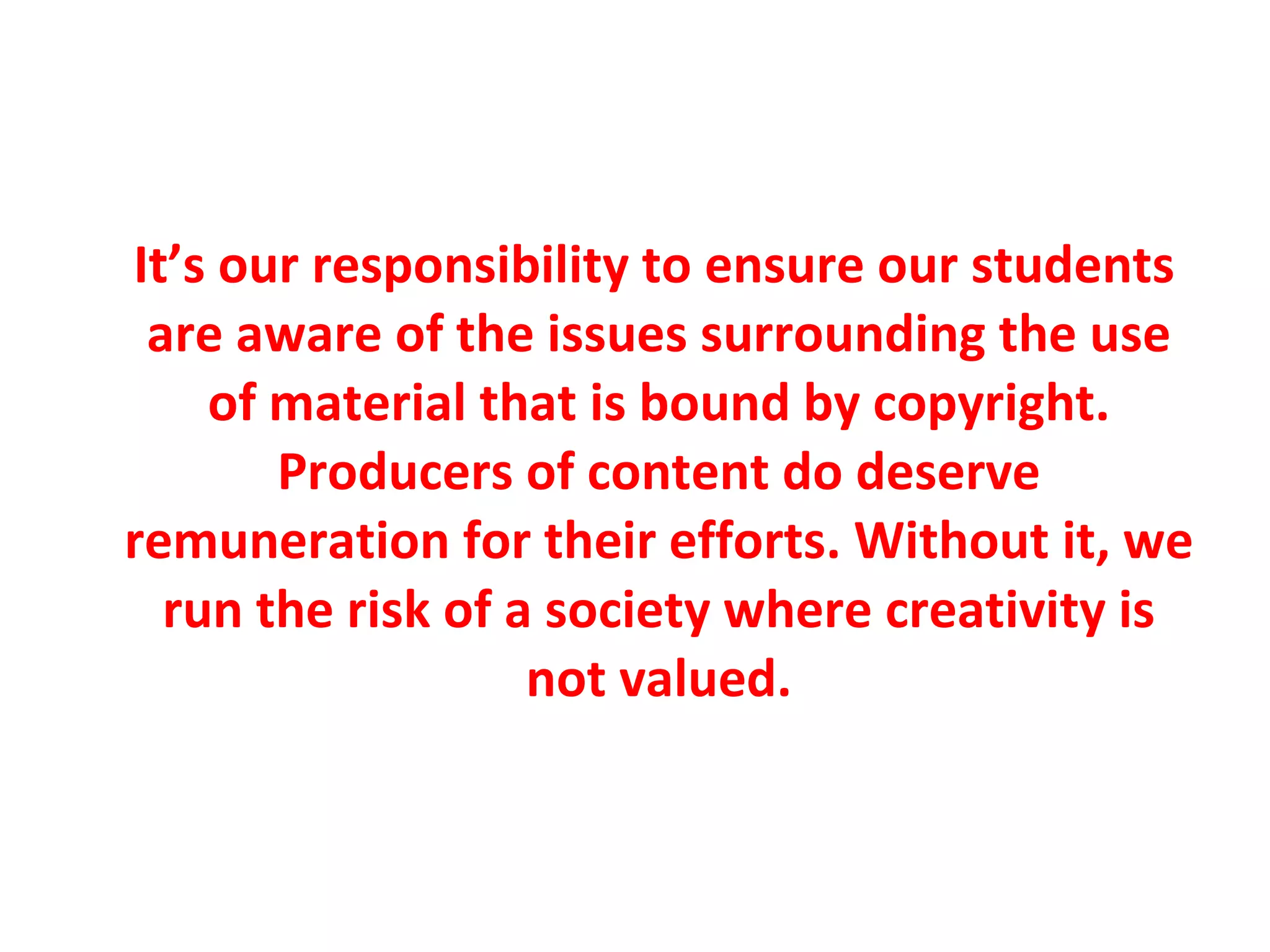 It’s our responsibility to ensure our students are aware of the issues surrounding the use of material that is bound by copyright. Producers of content do deserve remuneration for their efforts. Without it, we run the risk of a society where creativity is not valued. 