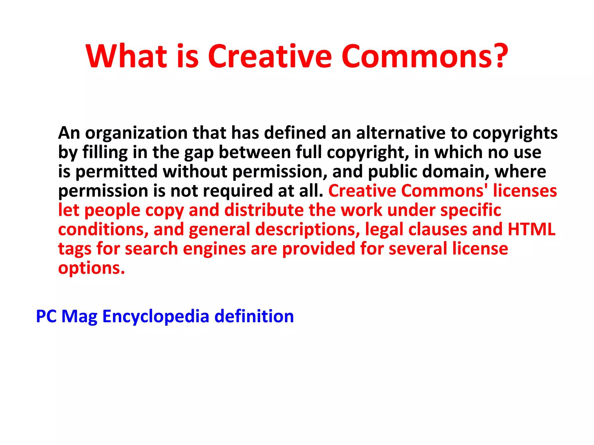 What is Creative Commons? An organization that has defined an alternative to copyrights by filling in the gap between full copyright, in which no use is permitted without permission, and public domain, where permission is not required at all.  Creative Commons' licenses let people copy and distribute the work under specific conditions, and general descriptions, legal clauses and HTML tags for search engines are provided for several license options.  PC Mag Encyclopedia definition 