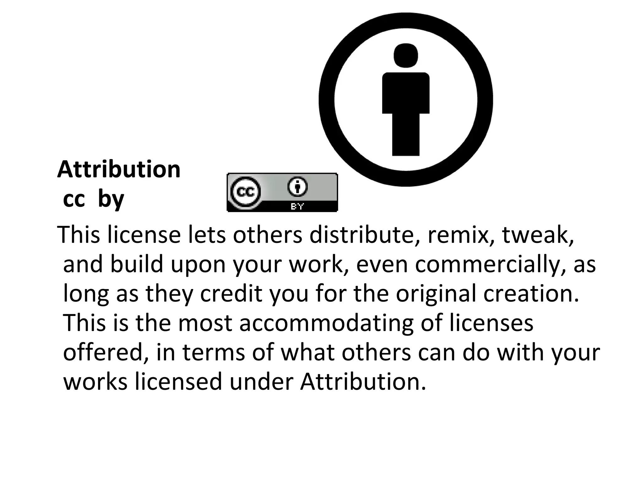 Attribution cc  by This license lets others distribute, remix, tweak, and build upon your work, even commercially, as long as they credit you for the original creation. This is the most accommodating of licenses offered, in terms of what others can do with your works licensed under Attribution. 