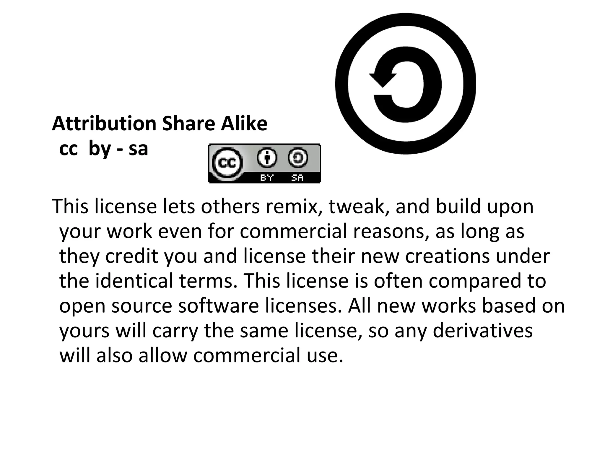 Attribution Share Alike cc  by - sa This license lets others remix, tweak, and build upon your work even for commercial reasons, as long as they credit you and license their new creations under the identical terms. This license is often compared to open source software licenses. All new works based on yours will carry the same license, so any derivatives will also allow commercial use. 