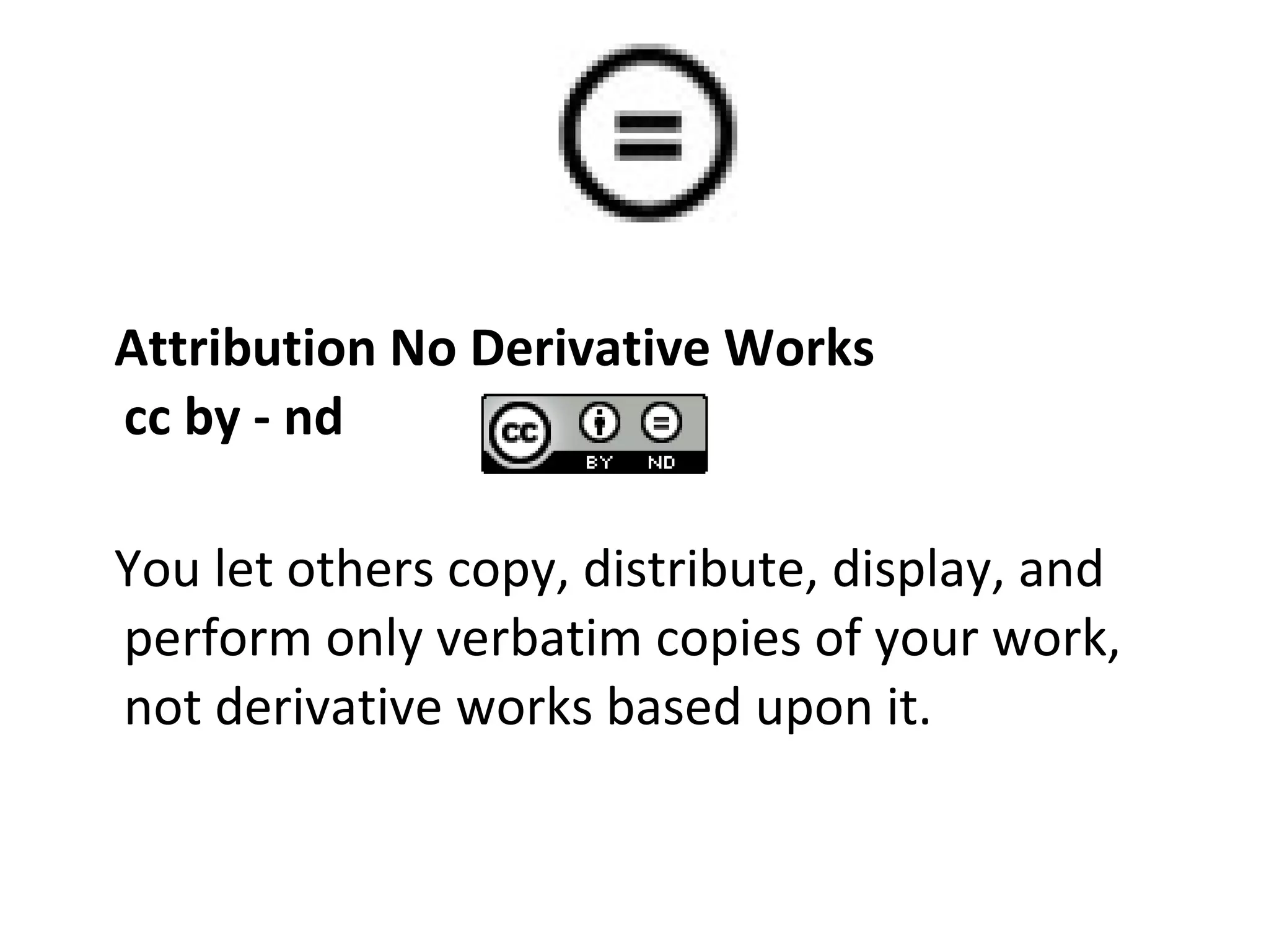 Attribution No Derivative Works cc by - nd You let others copy, distribute, display, and perform only verbatim copies of your work, not derivative works based upon it.  