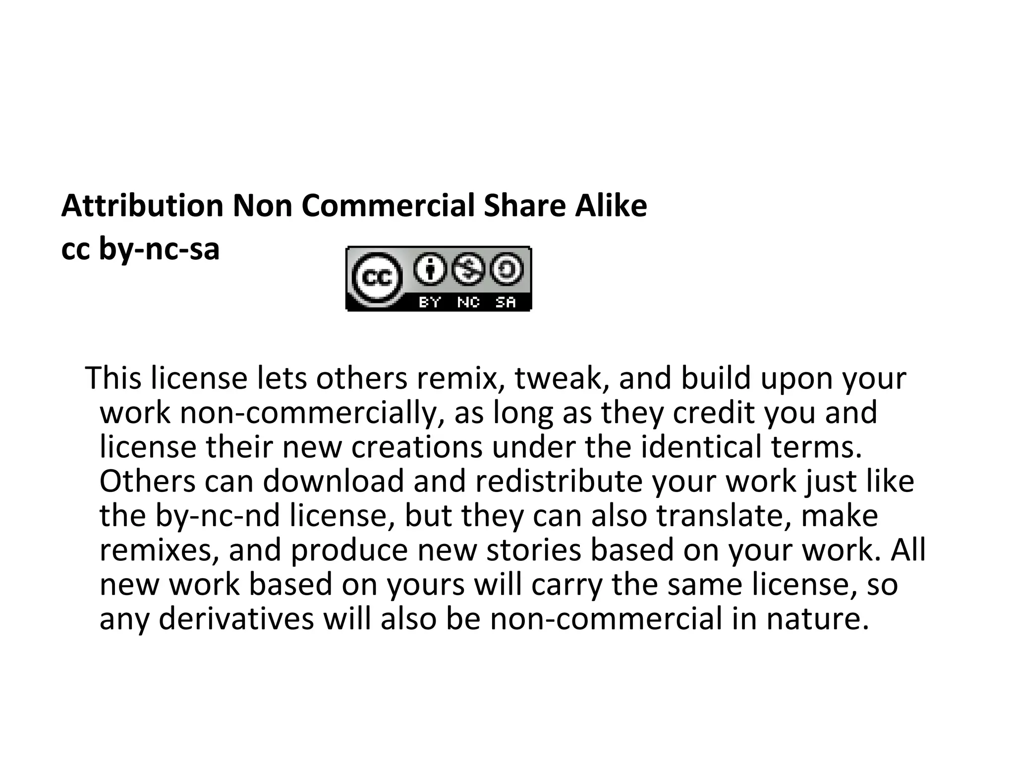 Attribution Non Commercial Share Alike cc by-nc-sa  This license lets others remix, tweak, and build upon your work non-commercially, as long as they credit you and license their new creations under the identical terms. Others can download and redistribute your work just like the by-nc-nd license, but they can also translate, make remixes, and produce new stories based on your work. All new work based on yours will carry the same license, so any derivatives will also be non-commercial in nature. 