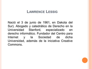 Lawrence LessigNació el 3 de junio de 1961, en Dakota del Sur). Abogado y catedrático de Derecho en la Universidad Stanford, especializado en derecho informático. Fundador del Centro para Internet y la Sociedad de dicha Universidad, además de la iniciativa Creative Commons.