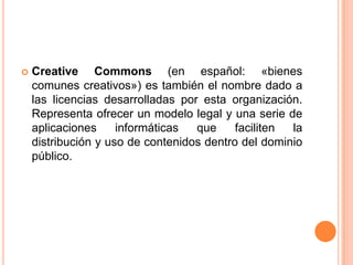 Creative Commons (en español: «bienes comunes creativos») es también el nombre dado a las licencias desarrolladas por esta organización. Representa ofrecer un modelo legal y una serie de aplicaciones informáticas que faciliten la distribución y uso de contenidos dentro del dominio público. 