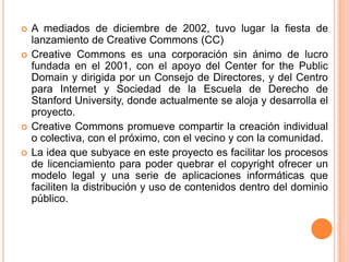 A mediados de diciembre de 2002, tuvo lugar la fiesta de lanzamiento de Creative Commons (CC)CreativeCommons es una corporación sin ánimo de lucro fundada en el 2001, con el apoyo del Center for thePublicDomainy dirigida por un Consejo de Directores, y del Centro para Internet y Sociedad de la Escuela de Derecho de StanfordUniversity, donde actualmente se aloja y desarrolla el proyecto.Creative Commonspromueve compartir la creación individual o colectiva, con el próximo, con el vecino y con la comunidad.La idea que subyace en este proyecto es facilitar los procesos de licenciamiento para poder quebrar el copyright ofrecer un modelo legal y una serie de aplicaciones informáticas que faciliten la distribución y uso de contenidos dentro del dominio público. 
