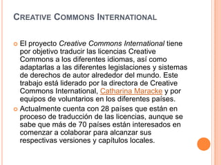 Creative Commons InternationalEl proyecto Creative Commons Internationaltiene por objetivo traducir las licencias Creative Commons a los diferentes idiomas, así como adaptarlas a las diferentes legislaciones y sistemas de derechos de autor alrededor del mundo. Este trabajo está liderado por la directora de Creative Commons International, CatharinaMaracke y por equipos de voluntarios en los diferentes países.Actualmente cuenta con 28 países que están en proceso de traducción de las licencias, aunque se sabe que más de 70 países están interesados en comenzar a colaborar para alcanzar sus respectivas versiones y capítulos locales.