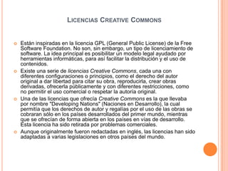 Licencias Creative CommonsEstán inspiradas en la licencia GPL (General PublicLicense) de la Free Software Foundation. No son, sin embargo, un tipo de licenciamiento de software. La idea principal es posibilitar un modelo legal ayudado por herramientas informáticas, para así facilitar la distribución y el uso de contenidos.Existe una serie de licencias Creative Commons, cada una con diferentes configuraciones o principios, como el derecho del autor original a dar libertad para citar su obra, reproducirla, crear obras derivadas, ofrecerla públicamente y con diferentes restricciones, como no permitir el uso comercial o respetar la autoría original.Una de las licencias que ofrecía Creative Commons es la que llevaba por nombre "DevelopingNations" (Naciones en Desarrollo), la cual permitía que los derechos de autor y regalías por el uso de las obras se cobraran sólo en los países desarrollados del primer mundo, mientras que se ofrecían de forma abierta en los países en vías de desarrollo. Esta licencia ha sido retirada por problemas comerciales.Aunque originalmente fueron redactadas en inglés, las licencias han sido adaptadas a varias legislaciones en otros países del mundo. 