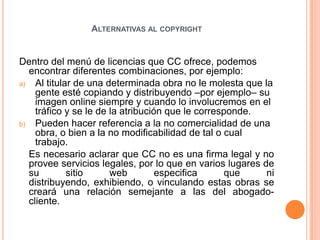 Alternativas al copyrightDentro del menú de licencias que CC ofrece, podemos encontrar diferentes combinaciones, por ejemplo: Al titular de una determinada obra no le molesta que la gente esté copiando y distribuyendo –por ejemplo– su imagen online siempre y cuando lo involucremos en el tráfico y se le de la atribución que le corresponde. Pueden hacer referencia a la no comercialidad de una obra, o bien a la no modificabilidad de tal o cual trabajo. 	Es necesario aclarar que CC no es una firma legal y no provee servicios legales, por lo que en varios lugares de su sitio web especifica que ni distribuyendo, exhibiendo, o vinculando estas obras se creará una relación semejante a las del abogado-cliente.