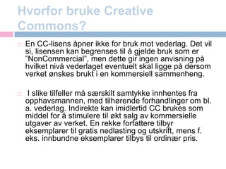 Hvorfor bruke CreativeCommons?En CC-lisens åpner ikke for bruk mot vederlag. Det vil si, lisensen kan begrenses til å gjelde bruk som er ”NonCommercial”, men dette gir ingen anvisning på hvilket nivå vederlaget eventuelt skal ligge på dersom verket ønskes brukt i en kommersiell sammenheng. I slike tilfeller må særskilt samtykke innhentes fra opphavsmannen, med tilhørende forhandlinger om bl. a. vederlag. Indirekte kan imidlertid CC brukes som middel for å stimulere til økt salg av kommersielle utgaver av verket. En rekke forfattere tilbyr eksemplarer til gratis nedlasting og utskrift, mens f. eks. innbundne eksemplarer tilbys til ordinær pris.