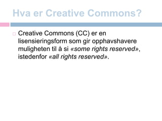 Hva er CreativeCommons?CreativeCommons (CC) er en lisensieringsform som gir opphavshavere muligheten til å si «some rights reserved», istedenfor «all rights reserved».