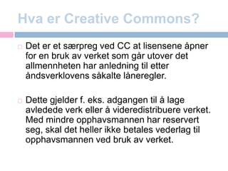 Hva er CreativeCommons?Det er et særpreg ved CC at lisensene åpner for en bruk av verket som går utover det allmennheten har anledning til etter åndsverklovens såkalte låneregler.Dette gjelder f. eks. adgangen til å lage avledede verk eller å videredistribuere verket. Med mindre opphavsmannen har reservert seg, skal det heller ikke betales vederlag til opphavsmannen ved bruk av verket.