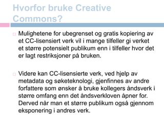 Hvorfor bruke CreativeCommons?Mulighetene for ubegrenset og gratis kopiering av et CC-lisensiert verk vil i mange tilfeller gi verket et større potensielt publikum enn i tilfeller hvor det er lagt restriksjoner på bruken.Videre kan CC-lisensierte verk, ved hjelp av metadata og søketeknologi, gjenfinnes av andre forfattere som ønsker å bruke kollegers åndsverk i større omfang enn det åndsverkloven åpner for. Derved når man et større publikum også gjennom eksponering i andres verk.