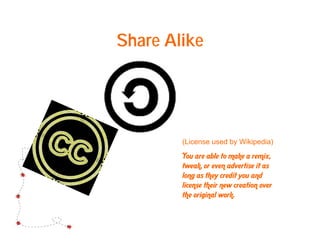 Share Alike




        (License used by Wikipedia)
        You are able to make a remix,
        tweak, or even advertise it as
        long as they credit you and
        license their new creation over
        the original work.
 