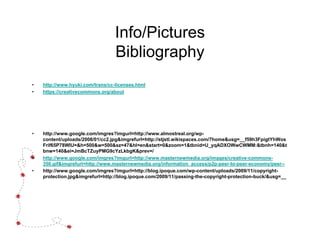 Info/Pictures
Bibliography
• http://www.hyuki.com/trans/cc-licenses.html
• https://creativecommons.org/about
• http://www.google.com/imgres?imgurl=http://www.almostreal.org/wp-
content/uploads/2008/01/cc2.jpg&imgrefurl=http://stjstl.wikispaces.com/7home&usg=__f59h3FpigtYhWos
Frif65P78WIU=&h=500&w=500&sz=47&hl=en&start=0&zoom=1&tbnid=U_yqADXOWwCWMM:&tbnh=140&t
bnw=140&ei=JmBcTZuyPMG9cYzLkbgK&prev=/
• http://www.google.com/imgres?imgurl=http://www.masternewmedia.org/images/creative-commons-
350.gif&imgrefurl=http://www.masternewmedia.org/information_access/p2p-peer-to-peer-economy/peer--
• http://www.google.com/imgres?imgurl=http://blog.ipoque.com/wp-content/uploads/2009/11/copyright-
protection.jpg&imgrefurl=http://blog.ipoque.com/2009/11/passing-the-copyright-protection-buck/&usg=__