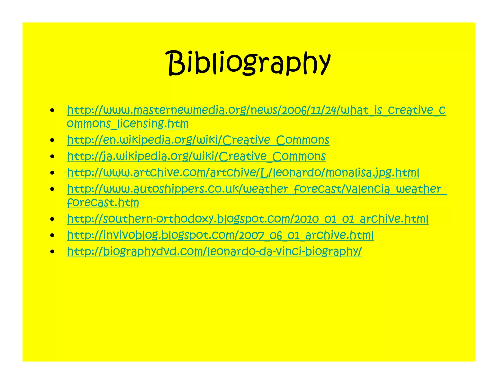 Bibliography
•   http://www.masternewmedia.org/news/2006/11/24/what_is_creative_c
    ommons_licensing.htm
•   http://en.wikipedia.org/wiki/Creative_Commons
•   http://ja.wikipedia.org/wiki/Creative_Commons
•   http://www.artchive.com/artchive/L/leonardo/monalisa.jpg.html
•   http://www.autoshippers.co.uk/weather_forecast/valencia_weather_
    forecast.htm
•   http://southern-orthodoxy.blogspot.com/2010_01_01_archive.html
•   http://invivoblog.blogspot.com/2007_06_01_archive.html
•   http://biographydvd.com/leonardo-da-vinci-biography/
 