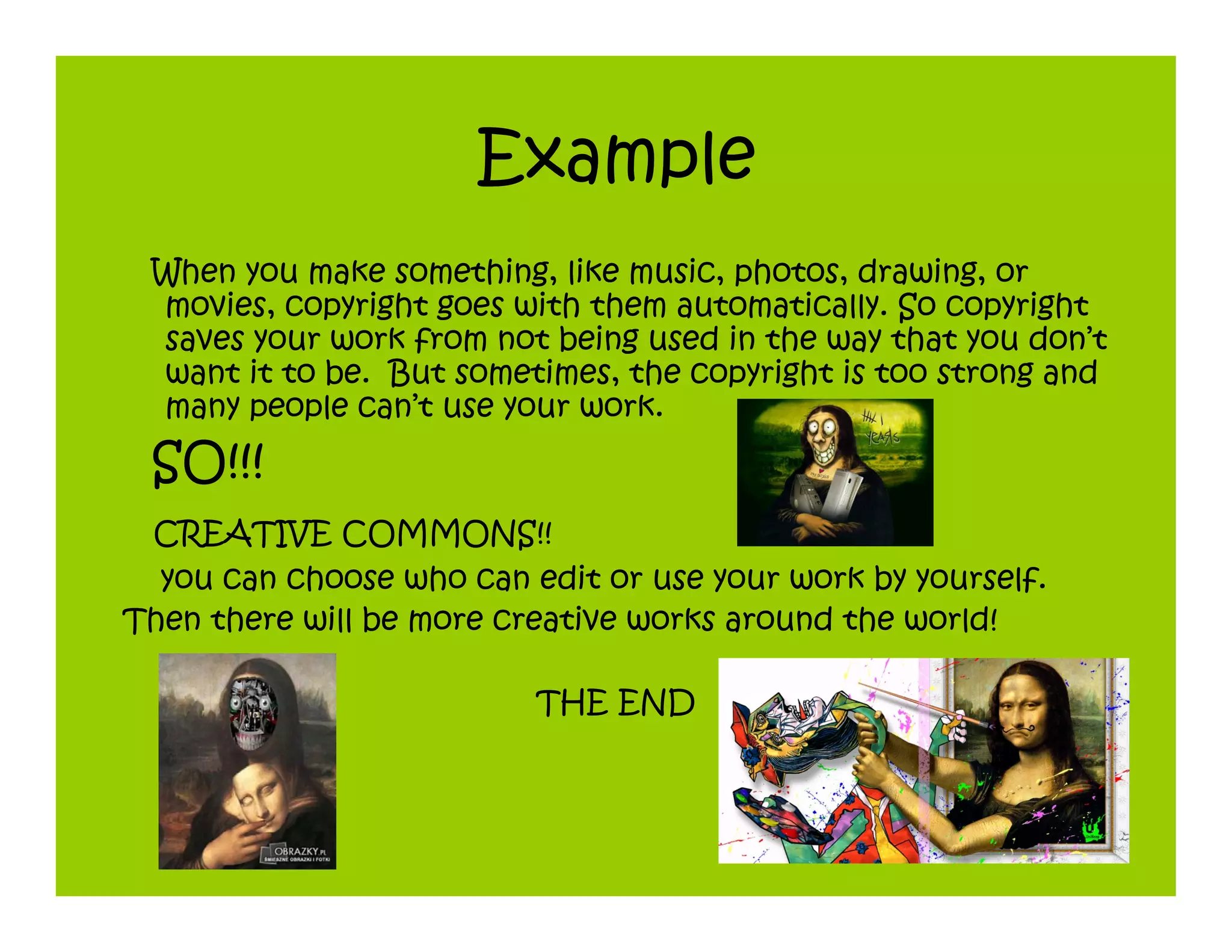 Example
 When you make something, like music, photos, drawing, or
 movies, copyright goes with them automatically. So copyright
 saves your work from not being used in the way that you don’t
 want it to be. But sometimes, the copyright is too strong and
 many people can’t use your work.
 SO!!!
 CREATIVE COMMONS!!
  you can choose who can edit or use your work by yourself.
Then there will be more creative works around the world!

                          THE END
 
