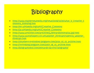 Bibliography
•   http://www.masternewmedia.org/news/2006/11/24/what_is_creative_c
    ommons_licensing.htm
•   http://en.wikipedia.org/wiki/Creative_Commons
•   http://ja.wikipedia.org/wiki/Creative_Commons
•   http://www.artchive.com/artchive/L/leonardo/monalisa.jpg.html
•   http://www.autoshippers.co.uk/weather_forecast/valencia_weather_
    forecast.htm
•   http://southern-orthodoxy.blogspot.com/2010_01_01_archive.html
•   http://invivoblog.blogspot.com/2007_06_01_archive.html
•   http://biographydvd.com/leonardo-da-vinci-biography/
 