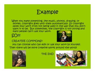 Example
 When you make something, like music, photos, drawing, or
 movies, copyright goes with them automatically. So copyright
 saves your work from not being used in the way that you don’t
 want it to be. But sometimes, the copyright is too strong and
 many people can’t use your work.
 SO!!!
 CREATIVE COMMONS!!
  you can choose who can edit or use your work by yourself.
Then there will be more creative works around the world!

                          THE END
 