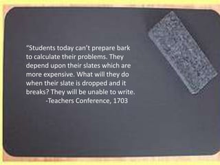 “Students today can’t prepare bark to calculate their problems. They depend upon their slates which are more expensive. What will they do when their slate is dropped and it breaks? They will be unable to write.            -Teachers Conference, 1703