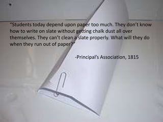 “Students today depend upon paper too much. They don’t know how to write on slate without getting chalk dust all over themselves. They can’t clean a slate properly. What will they do when they run out of paper?”				-Principal’s Association, 1815