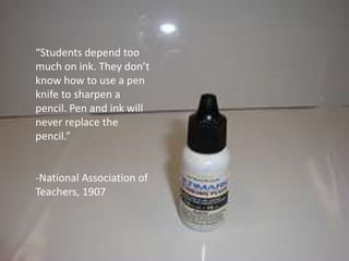 “Students depend too much on ink. They don’t know how to use a pen knife to sharpen a pencil. Pen and ink will never replace the pencil.”-National Association of Teachers, 1907