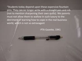 “Students today depend upon these expensive fountain pins. They can no longer write with a straight pen and nib (not to mention sharpening their own quills). We parents must not allow them to wallow in such luxury to the detriment of learning how to cope in the real business world, which is not so extravagant				-PTA Gazette, 1941