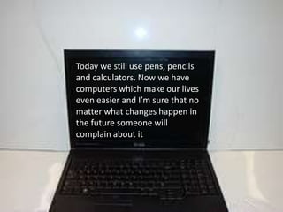 Today we still use pens, pencils and calculators. Now we have computers which make our lives even easier and I’m sure that no matter what changes happen in the future someone will complain about it