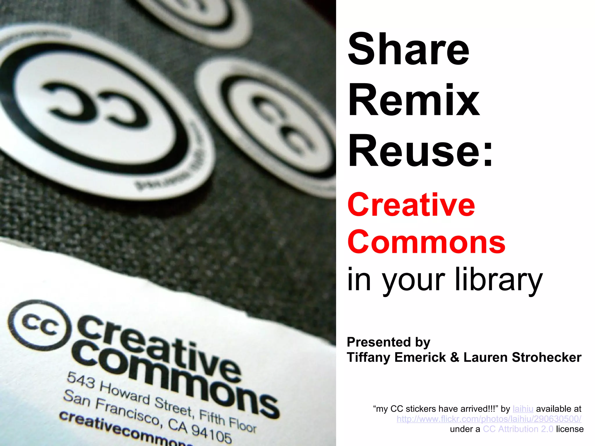 Share Remix Reuse: Creative Commons in your library Presented by Tiffany Emerick & Lauren Strohecker “ my CC stickers have arrived!!!” by  laihiu  available at  http://www.flickr.com/photos/laihiu/290630500/   under a  CC Attribution 2.0  license 