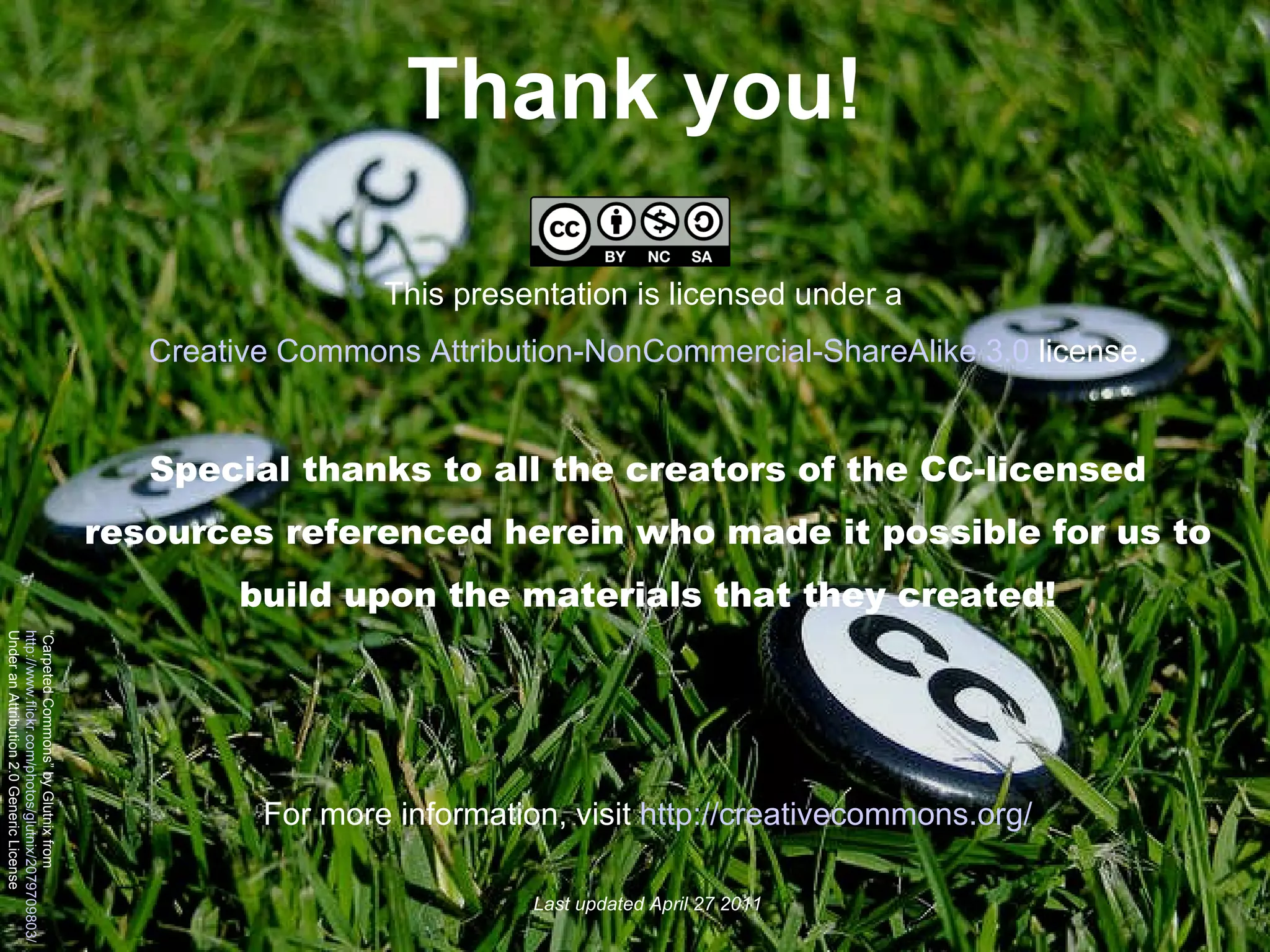 Thank you! This presentation is licensed under a  Creative Commons Attribution-NonCommercial-ShareAlike 3.0  license. Special thanks to all the creators of the CC-licensed resources referenced herein who made it possible for us to build upon the materials that they created! For more information, visit  http://creativecommons.org/ Last updated April 27 2011 “ Carpeted Commons” by Glutnix from  http://www.flickr.com/photos/glutnix/2079709803/ Under an Attribution 2.0 Generic License 