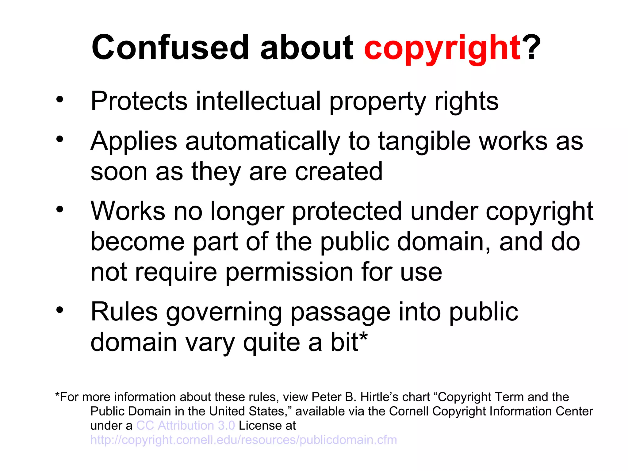 Confused about  copyright ? Protects intellectual property rights Applies automatically to tangible works as soon as they are created Works no longer protected under copyright become part of the public domain, and do not require permission for use Rules governing passage into public domain vary quite a bit* *For more information about these rules, view Peter B. Hirtle’s chart “Copyright Term and the Public Domain in the United States,” available via the Cornell Copyright Information Center under a  CC Attribution 3.0  License at  http://copyright.cornell.edu/resources/publicdomain.cfm 