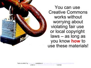 You can use  Creative Commons works without worrying about violating fair use  or local copyright  laws   – as long as you know  how  to use these materials! “ lock on white” by  Darwin Bell  available at  http://www.flickr.com/photos/darwinbell/425066469/   under a  CC Attribution-NonCommercial 2.0  License 