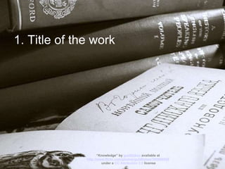 1. Title of the work “ Knowledge” by  guldfisken  available at  http://www.flickr.com/photos/guldfisken/305698958   under a  CC Attribution 2.0  license 