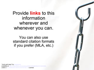 Provide  links  to this information wherever and whenever you can. You can also use standard citation formats if you prefer (MLA, etc.) “ Junk yard sexy” by  tanakawho   available at  http://www.flickr.com/photos/28481088@N00/2721930354/   under a  CC Attribution-NonCommercial 2.0  License 