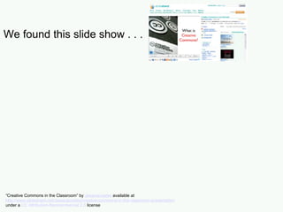 We found this slide show . . . “ Creative Commons in the Classroom” by  Jessicacoates  available at  http://www.slideshare.net/Jessicacoates/creative-commons-in-the-classroom-presentation   under a  CC Attribution-Noncommercial 2.5  license 
