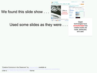 We found this slide show . . . Used some slides as they were . . . “ Creative Commons in the Classroom” by  Jessicacoates  available at  http://www.slideshare.net/Jessicacoates/creative-commons-in-the-classroom-presentation   under a  CC Attribution-Noncommercial 2.5  license 