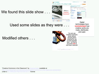 We found this slide show . . . Used some slides as they were . . . Modified others . . . “ Creative Commons in the Classroom” by  Jessicacoates  available at  http://www.slideshare.net/Jessicacoates/creative-commons-in-the-classroom-presentation   under a  CC Attribution-Noncommercial 2.5  license 