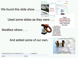 We found this slide show . . . Used some slides as they were . . . Modified others . . .   And added some of our own. “ Creative Commons in the Classroom” by  Jessicacoates  available at  http://www.slideshare.net/Jessicacoates/creative-commons-in-the-classroom-presentation   under a  CC Attribution-Noncommercial 2.5  license 