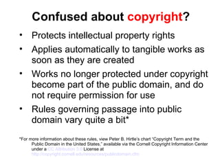 Confused about  copyright ? Protects intellectual property rights Applies automatically to tangible works as soon as they are created Works no longer protected under copyright become part of the public domain, and do not require permission for use Rules governing passage into public domain vary quite a bit* *For more information about these rules, view Peter B. Hirtle’s chart “Copyright Term and the Public Domain in the United States,” available via the Cornell Copyright Information Center under a  CC Attribution 3.0  License at  http://copyright.cornell.edu/resources/publicdomain.cfm 