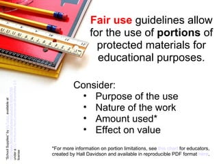 Fair use  guidelines allow for the use of  portions  of protected materials for educational purposes. “ School Supplies” by  MyTudut   available at  http://www.flickr.com/photos/mytudut/5183267783   under a  CC Attribution-NonCommercial-ShareAlike 2.0  license Consider: Purpose of the use Nature of the work Amount used* Effect on value *For more information on portion limitations, see  this chart   for educators, created by Hall Davidson and available in reproducible PDF format  here . 