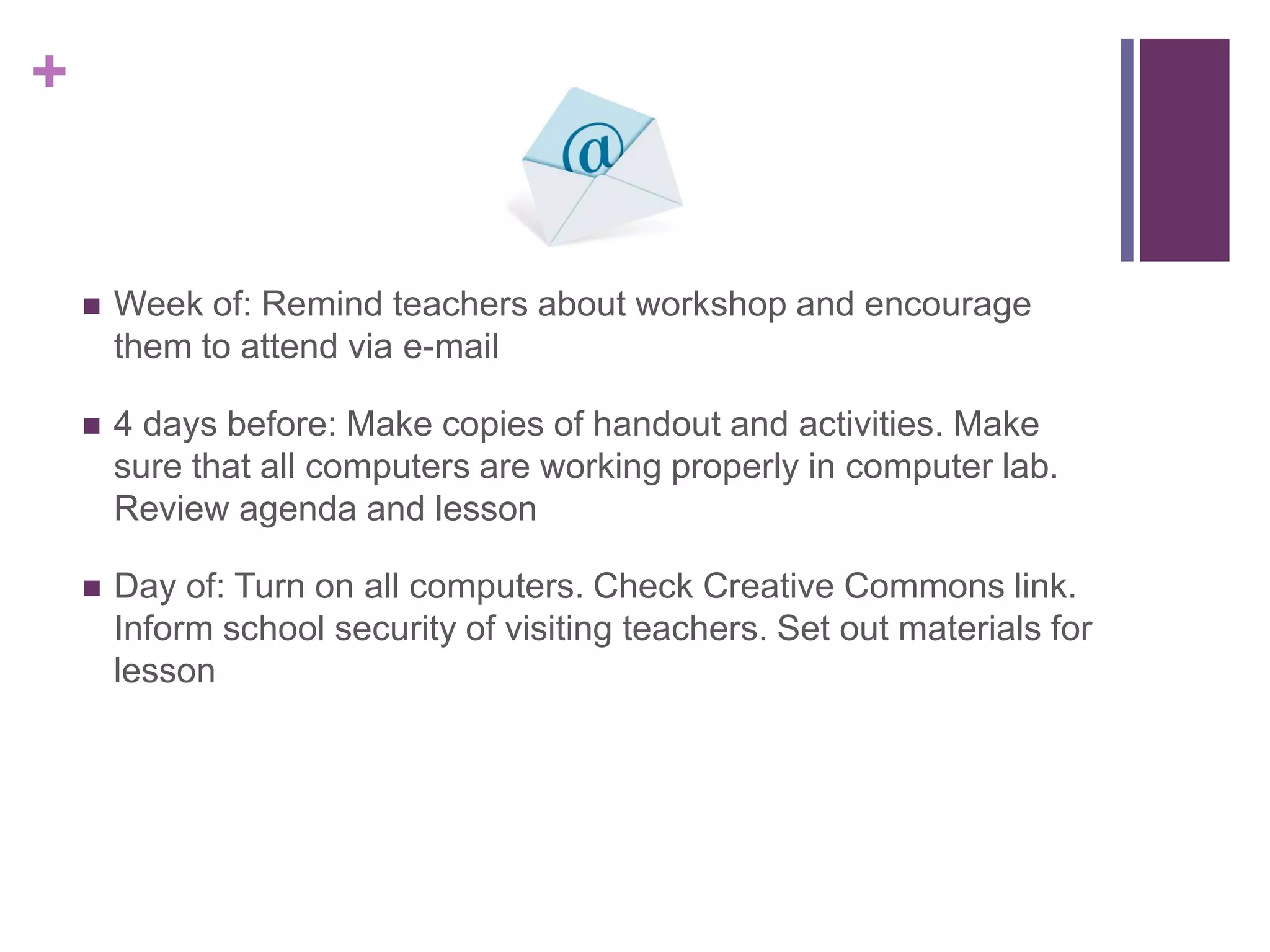Week of: Remind teachers about workshop and encourage them to attend via e-mail4 days before: Make copies of handout and activities. Make sure that all computers are working properly in computer lab. Review agenda and lessonDay of: Turn on all computers. Check Creative Commons link. Inform school security of visiting teachers. Set out materials for lesson