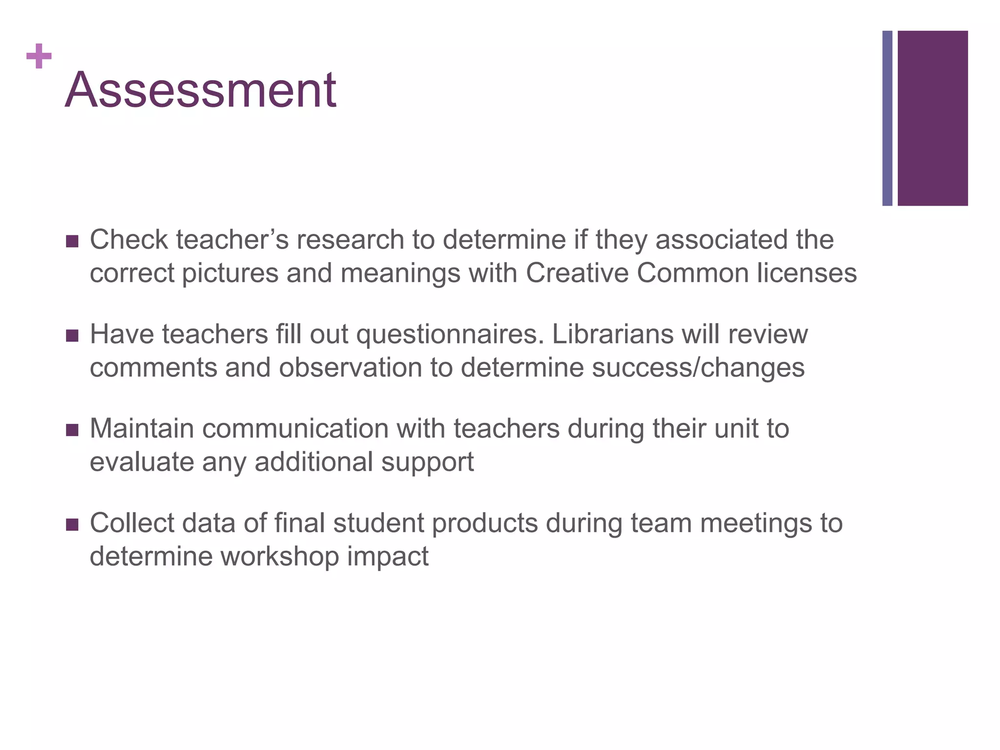 AssessmentCheck teacher’s research to determine if they associated the correct pictures and meanings with Creative Common licenses Have teachers fill out questionnaires. Librarians will review comments and observation to determine success/changes Maintain communication with teachers during their unit to evaluate any additional support Collect data of final student products during team meetings to determine workshop impact