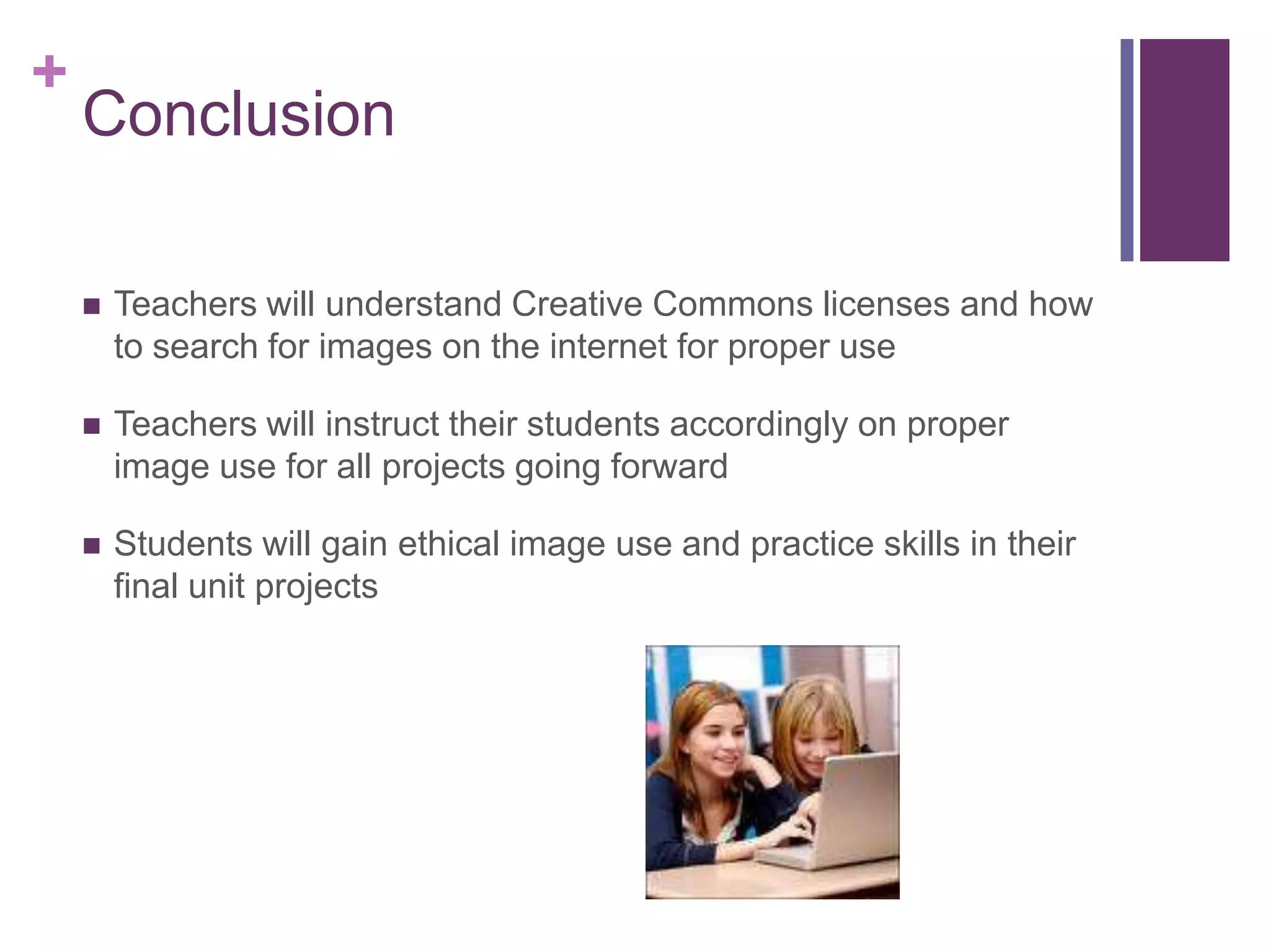 ConclusionTeachers will understand Creative Commons licenses and how to search for images on the internet for proper useTeachers will instruct their students accordingly on proper image use for all projects going forwardStudents will gain ethical image use and practice skills in their final unit projects