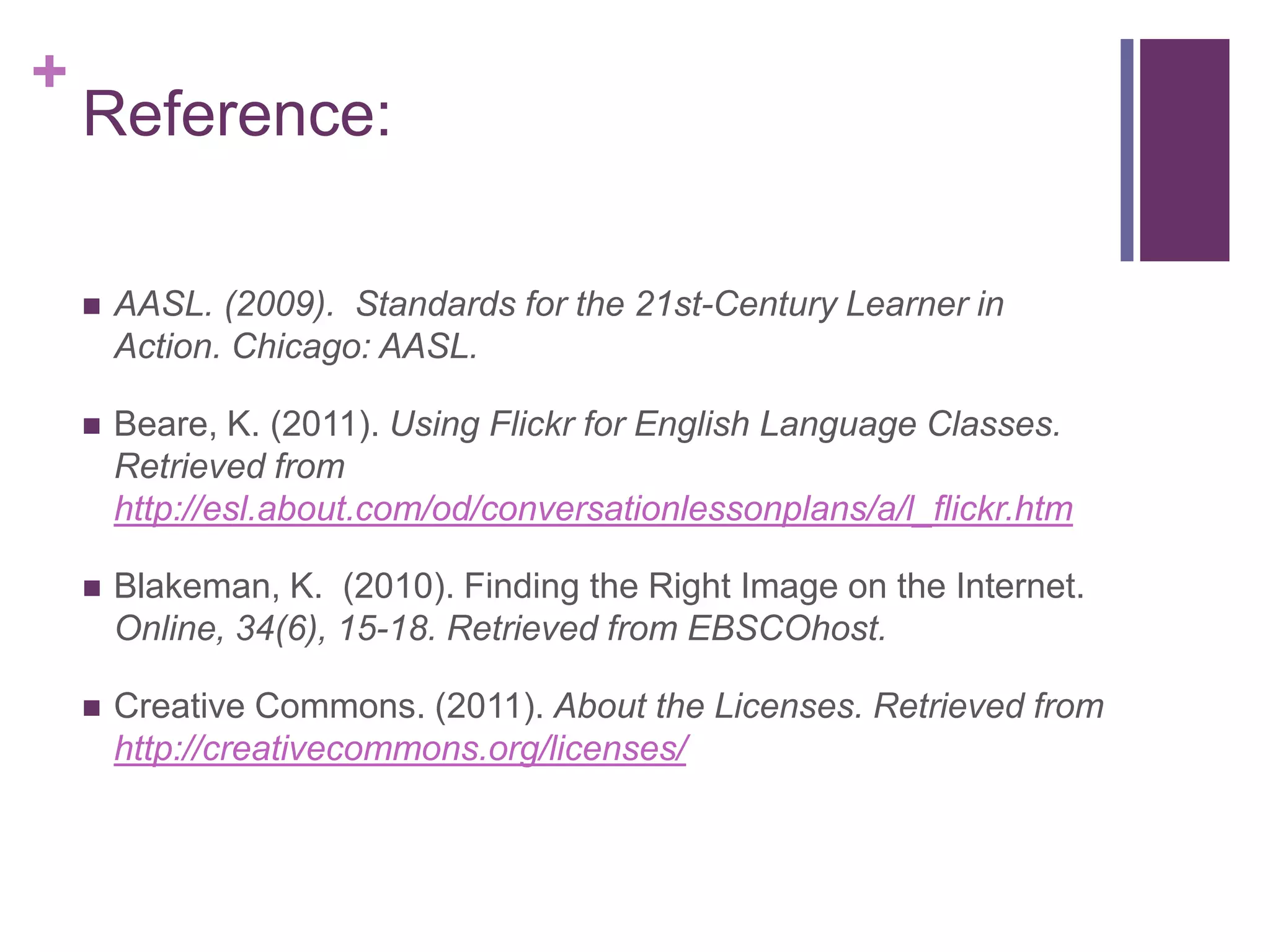 Reference: AASL. (2009).  Standards for the 21st-Century Learner in Action. Chicago: AASL.Beare, K. (2011). Using Flickr for English Language Classes. Retrieved from http://esl.about.com/od/conversationlessonplans/a/l_flickr.htm Blakeman, K.  (2010). Finding the Right Image on the Internet. Online, 34(6), 15-18. Retrieved from EBSCOhost. Creative Commons. (2011). About the Licenses. Retrieved from http://creativecommons.org/licenses/ 