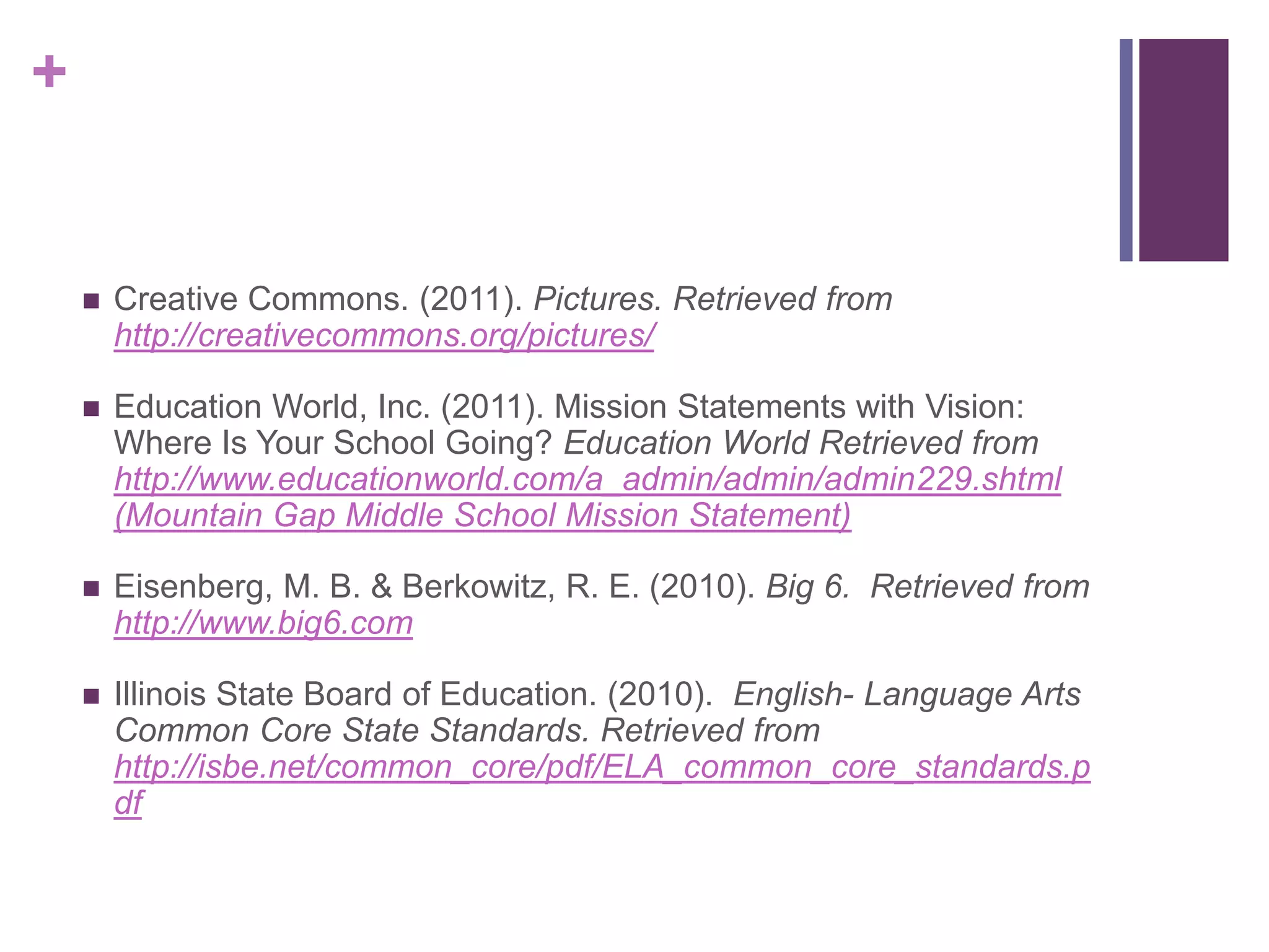 Creative Commons. (2011). Pictures. Retrieved from http://creativecommons.org/pictures/ Education World, Inc. (2011). Mission Statements with Vision: Where Is Your School Going? Education World Retrieved from http://www.educationworld.com/a_admin/admin/admin229.shtml (Mountain Gap Middle School Mission Statement) Eisenberg, M. B. & Berkowitz, R. E. (2010). Big 6.  Retrieved from http://www.big6.comIllinois State Board of Education. (2010).  English- Language Arts Common Core State Standards. Retrieved fromhttp://isbe.net/common_core/pdf/ELA_common_core_standards.pdf