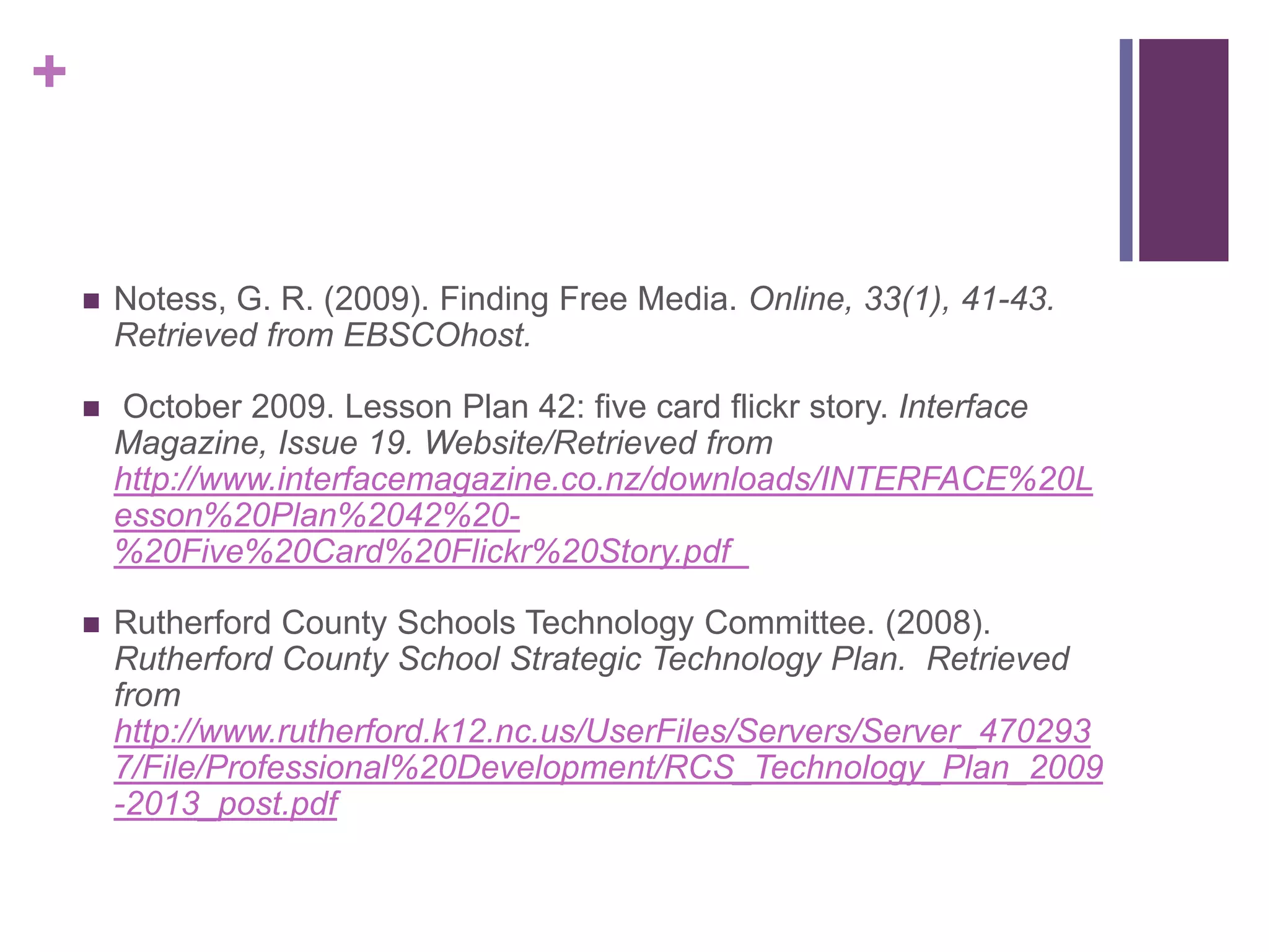 Notess, G. R. (2009). Finding Free Media. Online, 33(1), 41-43. Retrieved from EBSCOhost. October 2009. Lesson Plan 42: five card flickr story. Interface Magazine, Issue 19. Website/Retrieved from http://www.interfacemagazine.co.nz/downloads/INTERFACE%20Lesson%20Plan%2042%20-%20Five%20Card%20Flickr%20Story.pdf  Rutherford County Schools Technology Committee. (2008). Rutherford County School Strategic Technology Plan.  Retrieved from http://www.rutherford.k12.nc.us/UserFiles/Servers/Server_4702937/File/Professional%20Development/RCS_Technology_Plan_2009-2013_post.pdf 