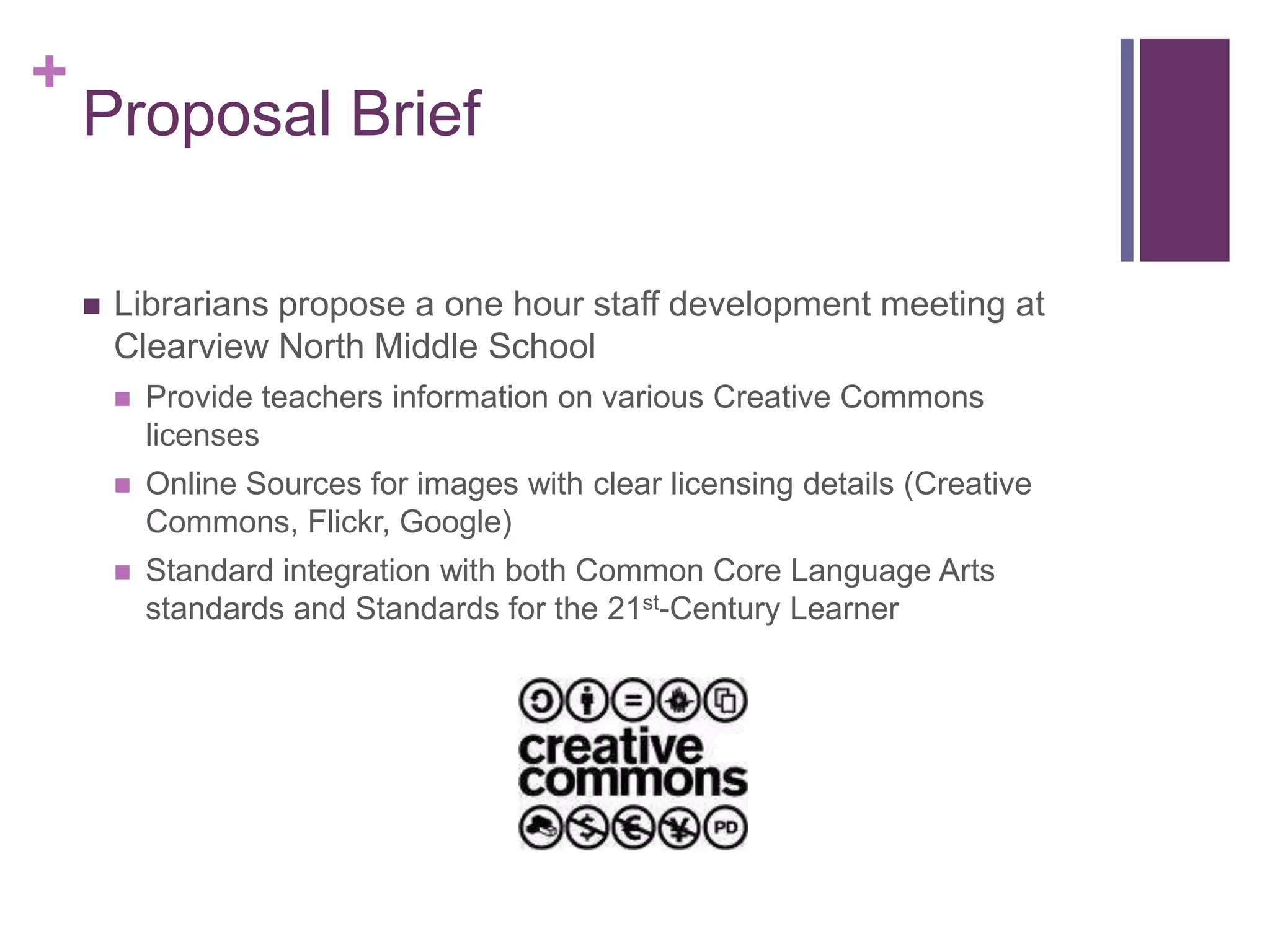 Proposal BriefLibrarians propose a one hour staff development meeting at Clearview North Middle SchoolProvide teachers information on various Creative Commons licensesOnline Sources for images with clear licensing details (Creative Commons, Flickr, Google)Standard integration with both Common Core Language Arts standards and Standards for the 21st-Century Learner 