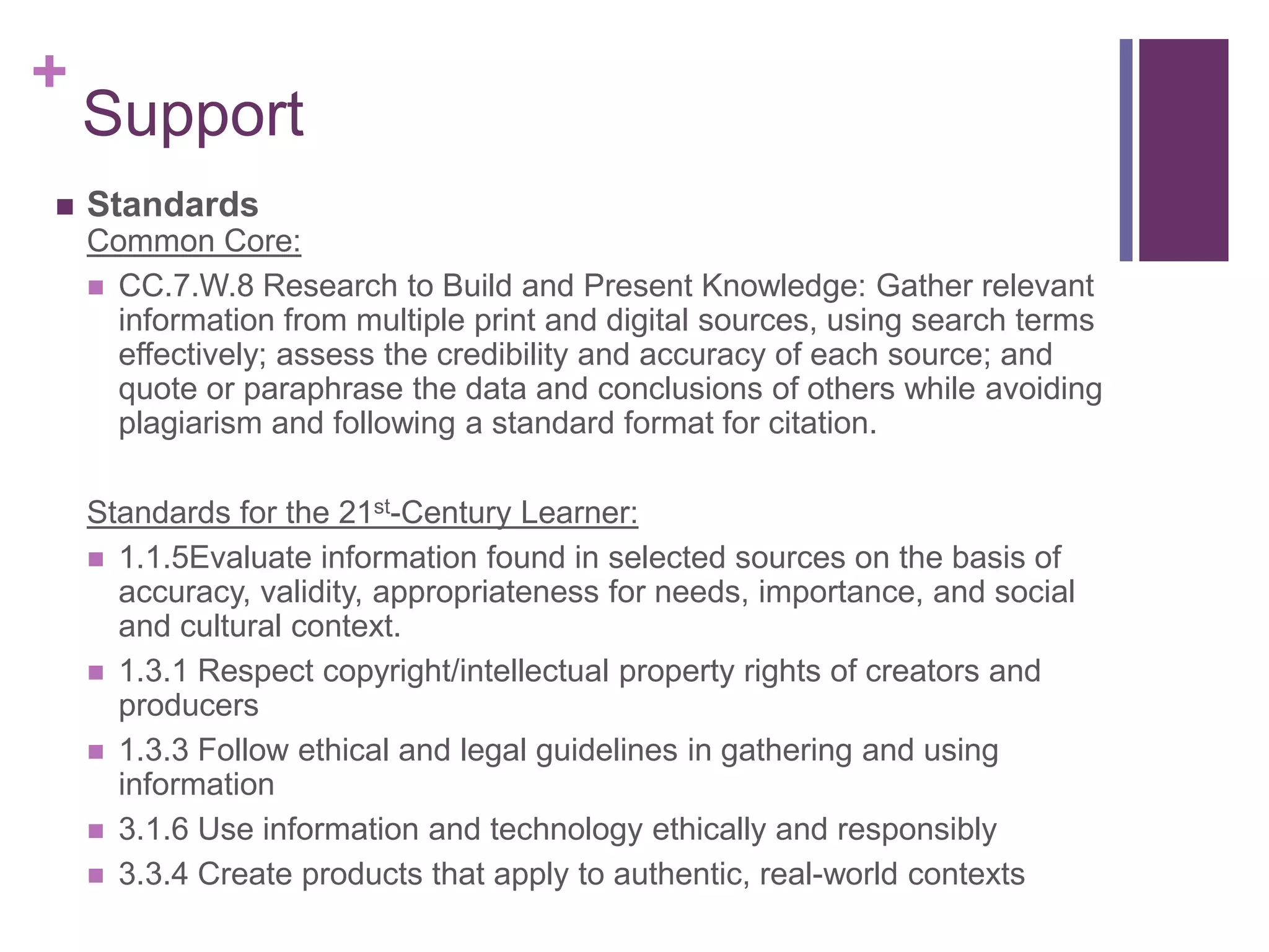 SupportStandardsCommon Core:CC.7.W.8 Research to Build and Present Knowledge: Gather relevant information from multiple print and digital sources, using search terms effectively; assess the credibility and accuracy of each source; and quote or paraphrase the data and conclusions of others while avoiding plagiarism and following a standard format for citation.Standards for the 21st-Century Learner:1.1.5Evaluate information found in selected sources on the basis of accuracy, validity, appropriateness for needs, importance, and social and cultural context.1.3.1 Respect copyright/intellectual property rights of creators and producers1.3.3 Follow ethical and legal guidelines in gathering and using information3.1.6 Use information and technology ethically and responsibly3.3.4 Create products that apply to authentic, real-world contexts  