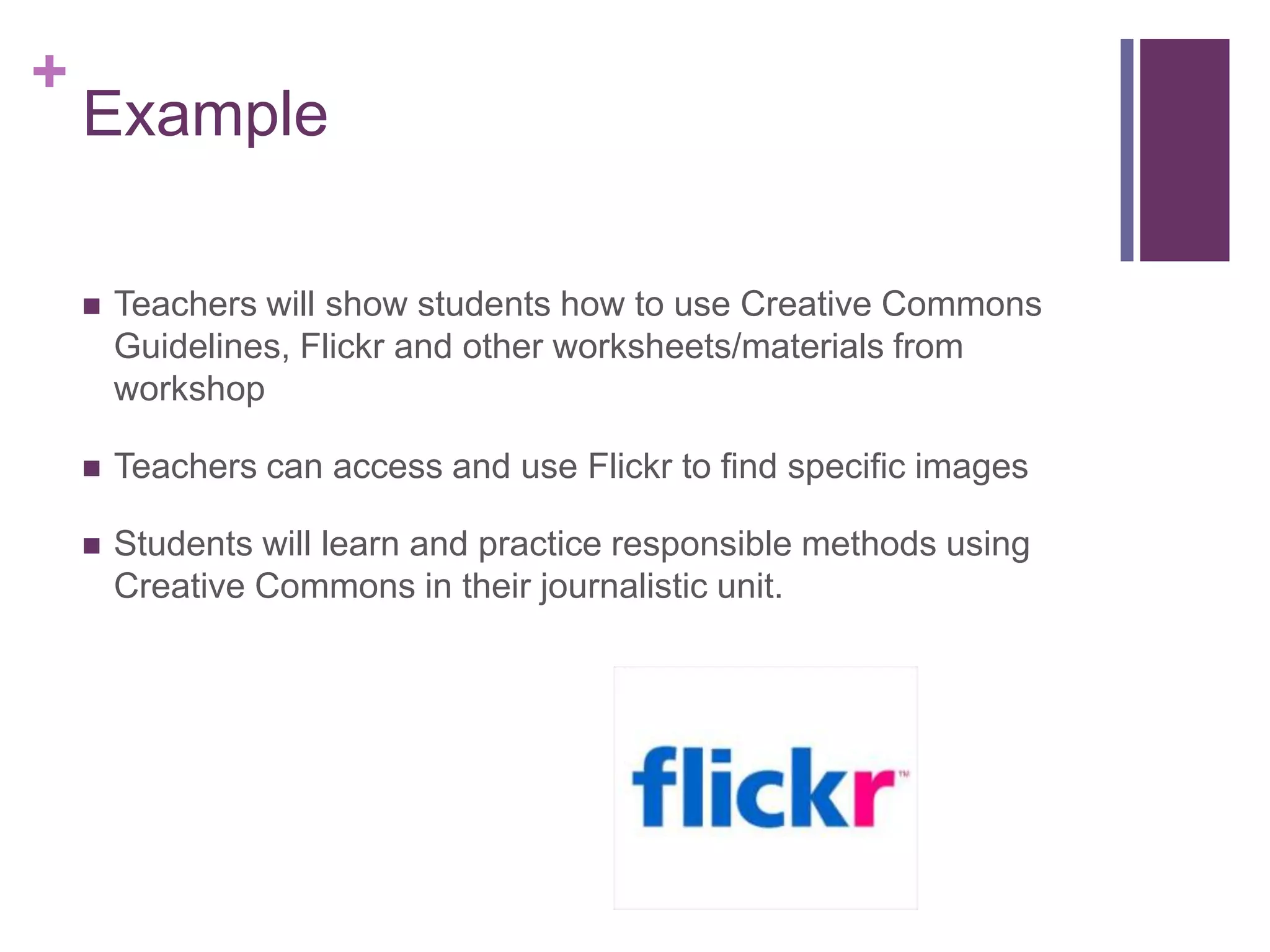 ExampleTeachers will show students how to use Creative Commons Guidelines, Flickr and other worksheets/materials from workshopTeachers can access and use Flickr to find specific imagesStudents will learn and practice responsible methods using Creative Commons in their journalistic unit. 